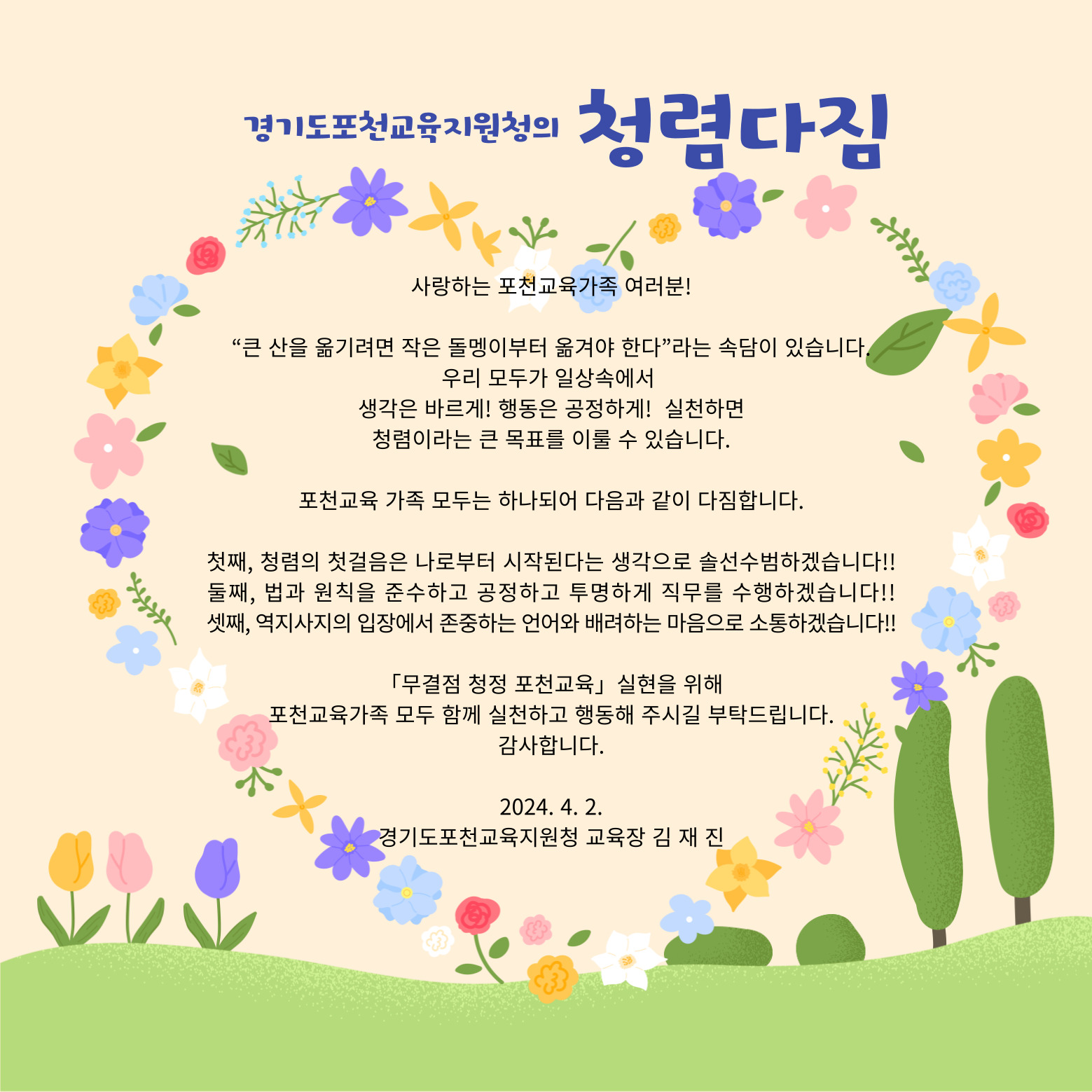 경기도포천교육지원청의 청렴다짐 사랑하는 포천교육가족 여러분! 큰 산을 옮기려면 작은 돌멩이부터 옮겨야 한다는 속담이 있습니다. 우리 모두가 일상속에서 생각은 바르게! 행동은 공정하게! 실천하면 청렴이라는 큰 목표를 이룰 수 있습니다. 포천교육 가족 모두는 하나되어 다음과 같이 다짐합니다. 첫째, 청렴의 첫걸음은 나로부터 시작된다는 생각으로 솔선수범하겠습니다!! 둘째, 법과 원칙을 준수하고 공정하고 투명하게 직무를 수행하겠습니다!! 셋째, 역지사지의 입장에서 존중하는 언어와 배려하는 마음으로 소통하겠습니다!! 「무결점 청정 포천교육」 실현을 위해 포천교육가족 모두 함께 실천하고 행동해 주시길 부탁드립니다. 감사합니다.  2024.4.2.  경기도포천교육지원청 교육장 김 재 진