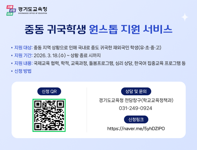 경기도교육청 중동 귀국학생 원스톱 지원 서비스 지원대상: 중동지역 상황으로 인해 국내로 귀국한 재외국민 학생(유 초 중 고) 지원기간: 2026.3.18(수)~상황 종료 시까지 지원내용: 국제교육 협력, 학적, 교육과정, 돌봄프로그램, 심리 상담, 한국어 집중교육 프로그램등 신청방법: 신청QR, 상담 및 문의 : 경기도교육청 전담창구(학교교육정책과) 031-249-0924, 신청링크: https://naver.me/5yhDZIPO