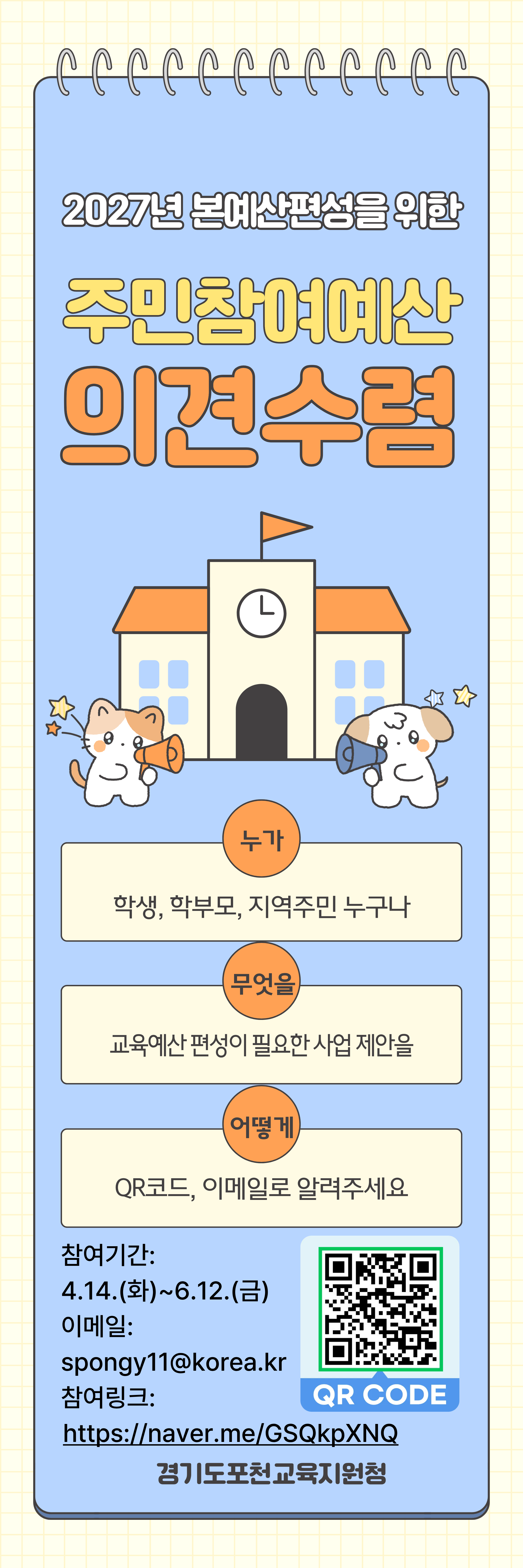 2027년 본예산편성을 위한 주민참여예산 의견수렴  누가 학생, 학부모, 지역주민 누구나 무엇을 교육예산 편성이 필요한 사업 제안을 어떻게 QR코드, 이메일로 알려주세요  참여기간: 4.14.(화)~6.12.(금) 이메일: spongy11@korea.kr 참여링크: https://naver.me/GSQkpXNQ 경기도포천교육지원청