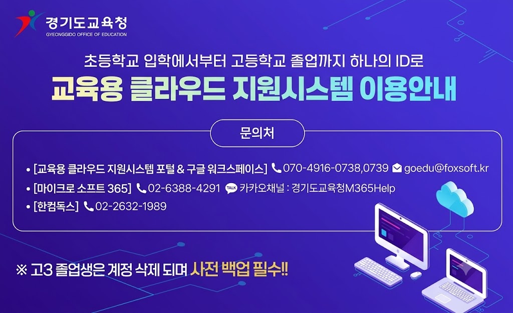 경기도교육청/ 초등학교 입학에서부터 고등학교 졸업까지 하나의 ID로 교육용 클라우드 지원시스템 이용안내 문의처 - [교육용 클라우드 지원시스템 포털& 구글 워크스페이스] 070-4916-0738,0739 goedu@foxsoft.kr -[마이크로소프트365] 02-6388-4291 카카오채널: 경기도교육청M365Help -[한컴독스]02-22632-1989 ※고3 졸업생은 계정삭제되며 사전백업필수!!
